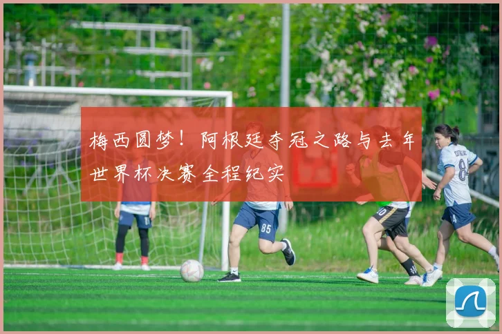 梅西圆梦！阿根廷夺冠之路与去年世界杯决赛全程纪实