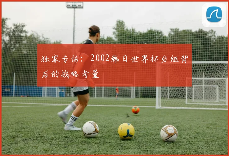 独家专访:2002韩日世界杯分组背后的战略考量