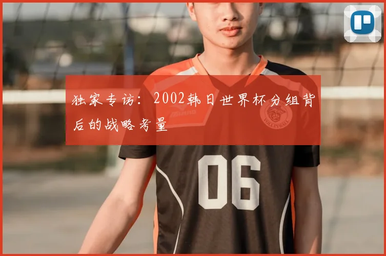 独家专访:2002韩日世界杯分组背后的战略考量
