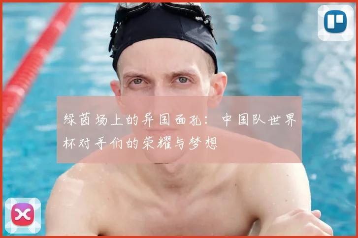 绿茵场上的异国面孔:中国队世界杯对手们的荣耀与梦想
