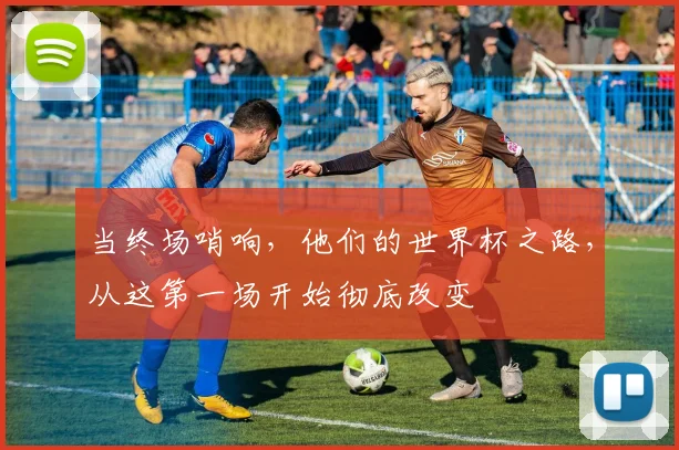 当终场哨响，他们的世界杯之路，从这第一场开始彻底改变