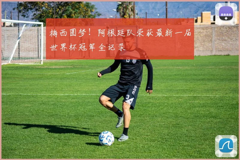 梅西圆梦！阿根廷队荣获最新一届世界杯冠军全记录
