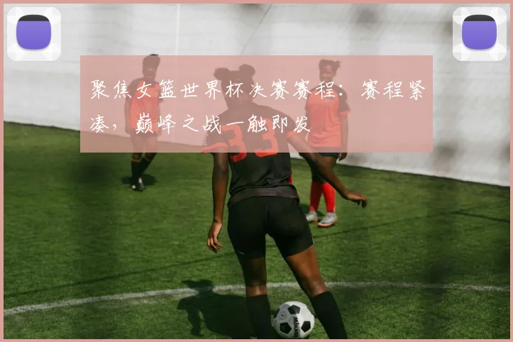 聚焦女篮世界杯决赛赛程：赛程紧凑，巅峰之战一触即发