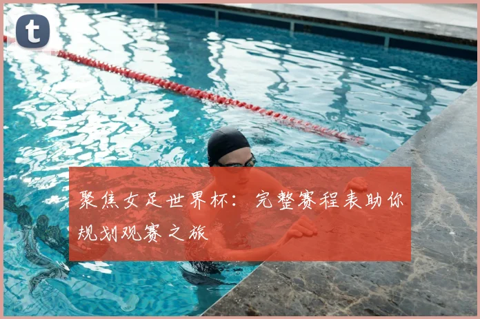聚焦女足世界杯：完整赛程表助你规划观赛之旅