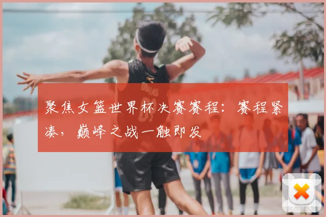聚焦女篮世界杯决赛赛程：赛程紧凑，巅峰之战一触即发