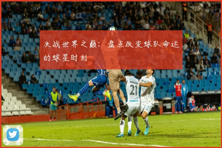 决战世界之巅：盘点改变球队命运的球星时刻