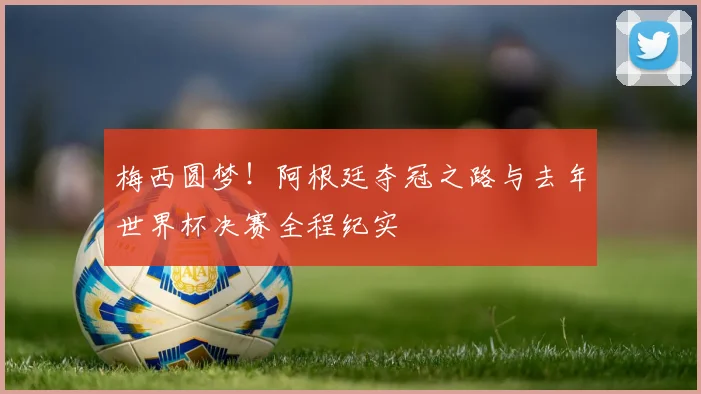 梅西圆梦！阿根廷夺冠之路与去年世界杯决赛全程纪实