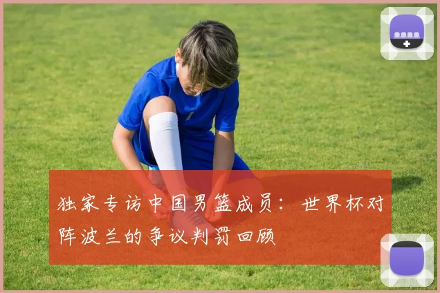 独家专访中国男篮成员：世界杯对阵波兰的争议判罚回顾